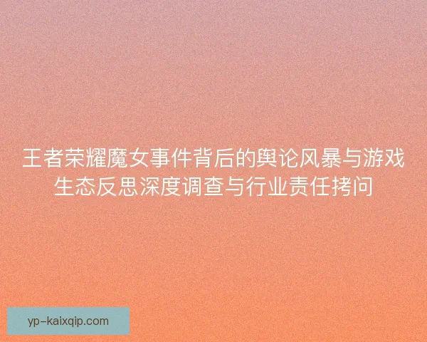 王者荣耀魔女事件背后的舆论风暴与游戏生态反思深度调查与行业责任拷问