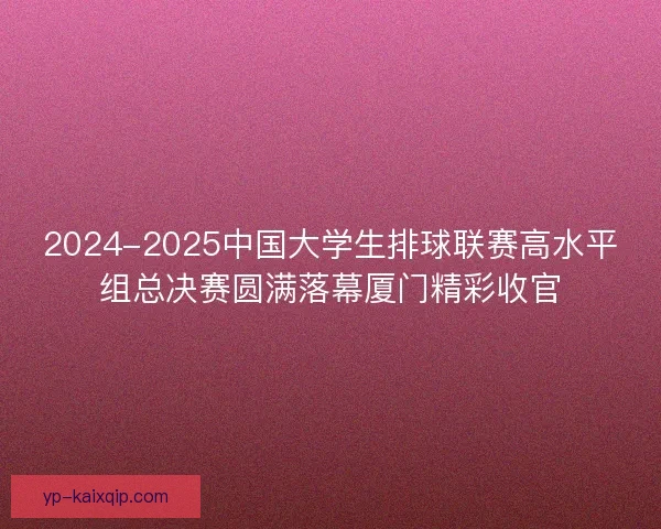 2024-2025中国大学生排球联赛高水平组总决赛圆满落幕厦门精彩收官